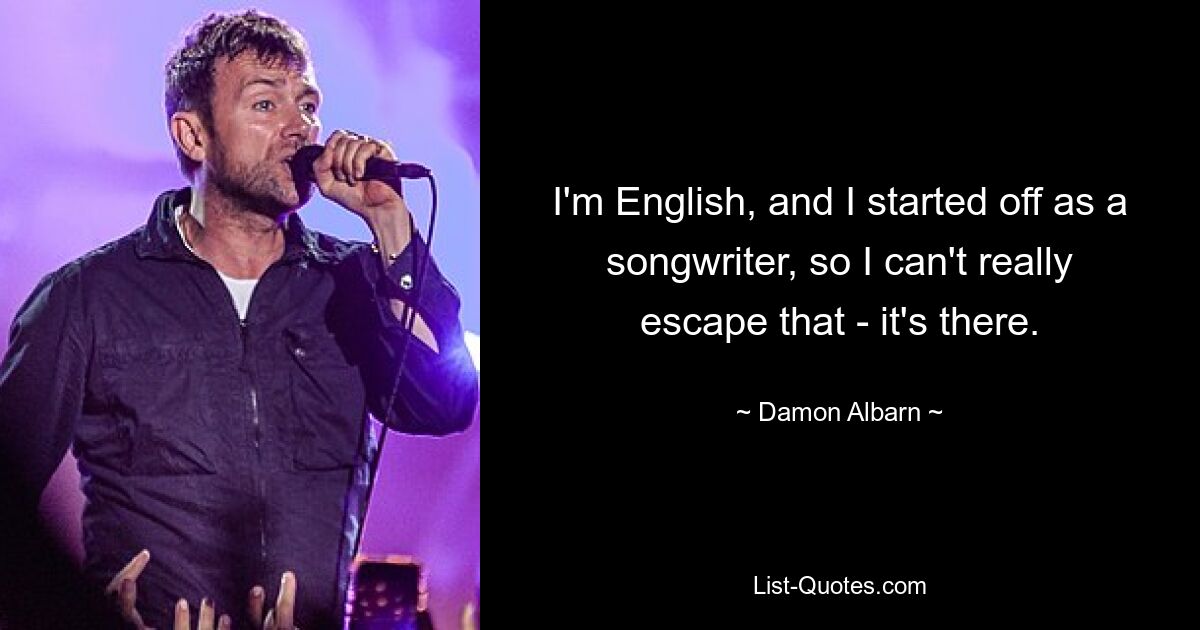 I'm English, and I started off as a songwriter, so I can't really escape that - it's there. — © Damon Albarn