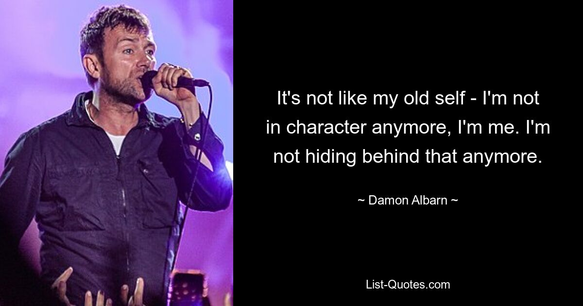 It's not like my old self - I'm not in character anymore, I'm me. I'm not hiding behind that anymore. — © Damon Albarn