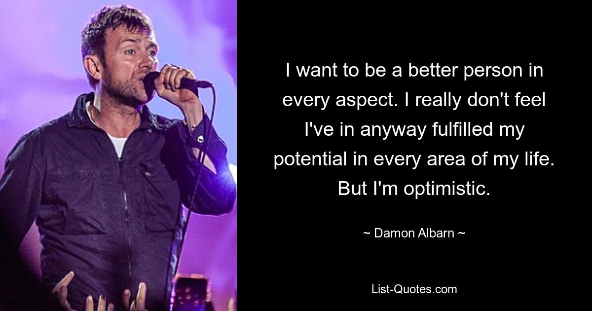 I want to be a better person in every aspect. I really don't feel I've in anyway fulfilled my potential in every area of my life. But I'm optimistic. — © Damon Albarn