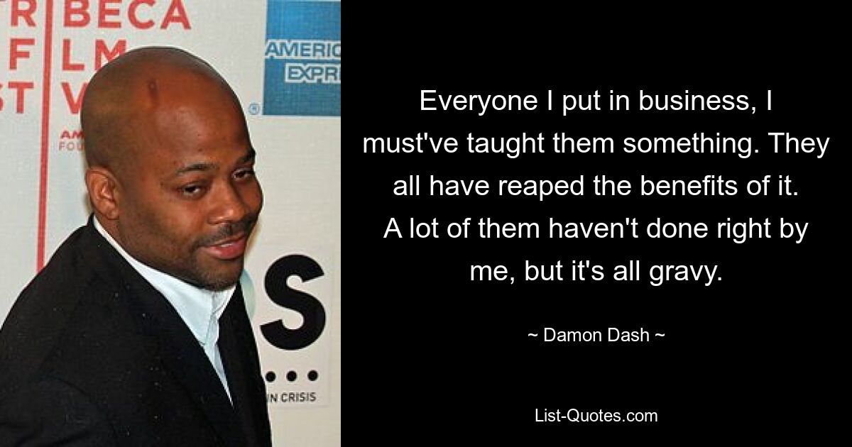 Everyone I put in business, I must've taught them something. They all have reaped the benefits of it. A lot of them haven't done right by me, but it's all gravy. — © Damon Dash