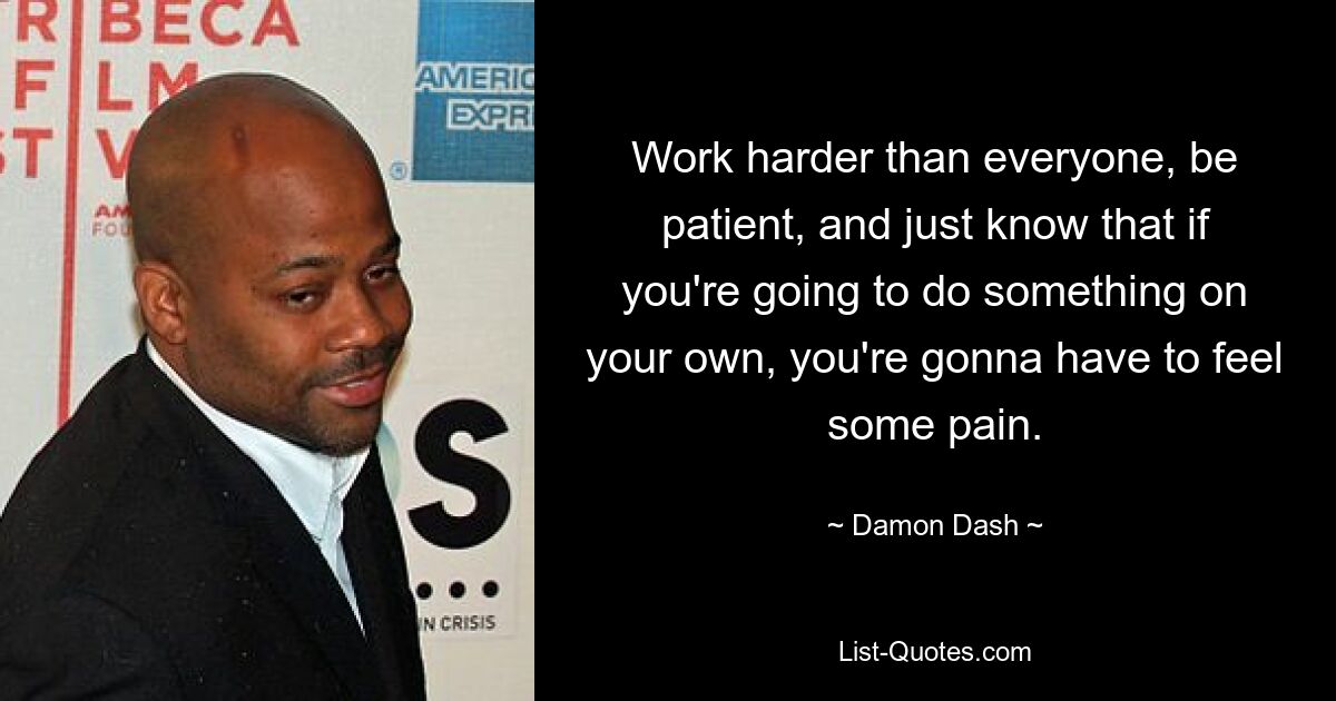 Work harder than everyone, be patient, and just know that if you're going to do something on your own, you're gonna have to feel some pain. — © Damon Dash