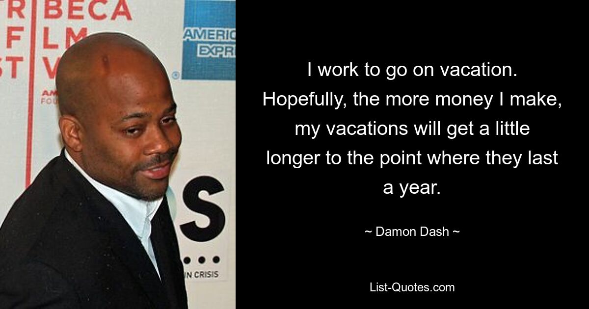 I work to go on vacation. Hopefully, the more money I make, my vacations will get a little longer to the point where they last a year. — © Damon Dash