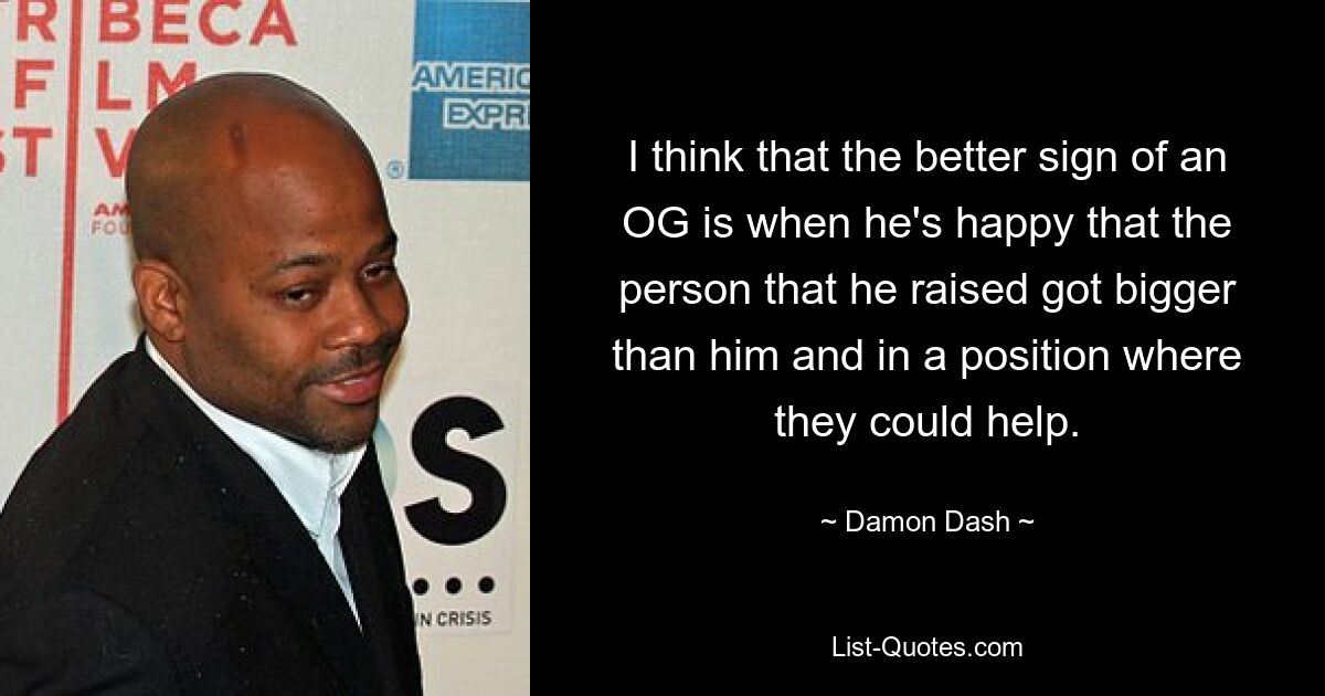 I think that the better sign of an OG is when he's happy that the person that he raised got bigger than him and in a position where they could help. — © Damon Dash