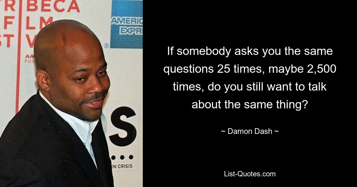 If somebody asks you the same questions 25 times, maybe 2,500 times, do you still want to talk about the same thing? — © Damon Dash