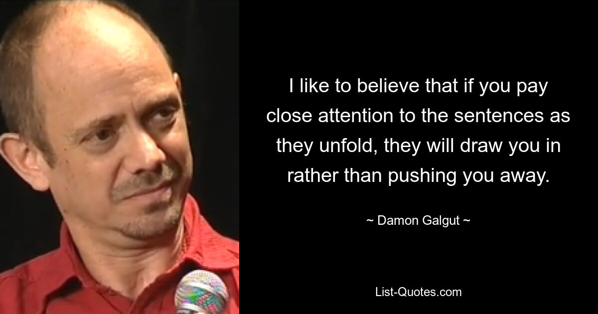 I like to believe that if you pay close attention to the sentences as they unfold, they will draw you in rather than pushing you away. — © Damon Galgut