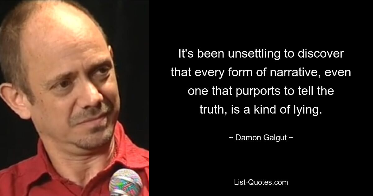 It's been unsettling to discover that every form of narrative, even one that purports to tell the truth, is a kind of lying. — © Damon Galgut