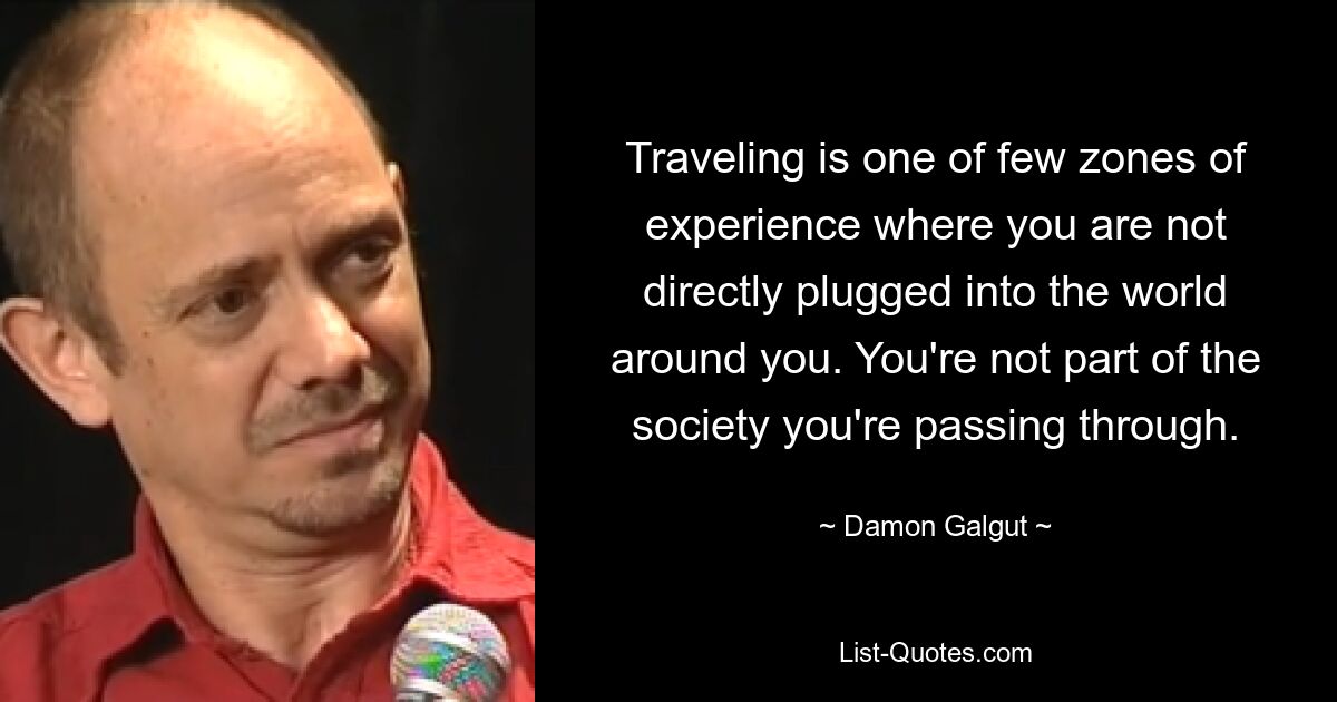 Traveling is one of few zones of experience where you are not directly plugged into the world around you. You're not part of the society you're passing through. — © Damon Galgut