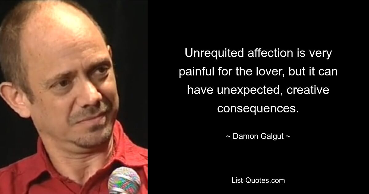 Unrequited affection is very painful for the lover, but it can have unexpected, creative consequences. — © Damon Galgut