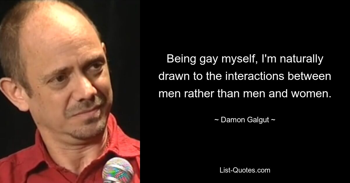 Being gay myself, I'm naturally drawn to the interactions between men rather than men and women. — © Damon Galgut