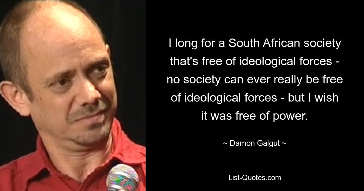 I long for a South African society that's free of ideological forces - no society can ever really be free of ideological forces - but I wish it was free of power. — © Damon Galgut