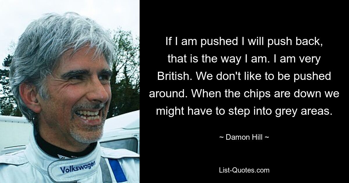 If I am pushed I will push back, that is the way I am. I am very British. We don't like to be pushed around. When the chips are down we might have to step into grey areas. — © Damon Hill