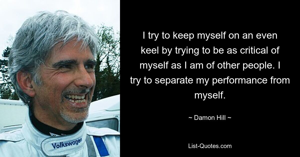 I try to keep myself on an even keel by trying to be as critical of myself as I am of other people. I try to separate my performance from myself. — © Damon Hill