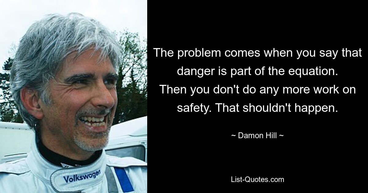 The problem comes when you say that danger is part of the equation. Then you don't do any more work on safety. That shouldn't happen. — © Damon Hill