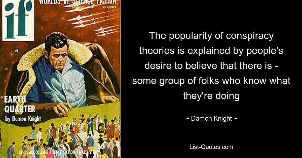 The popularity of conspiracy theories is explained by people's desire to believe that there is - some group of folks who know what they're doing — © Damon Knight