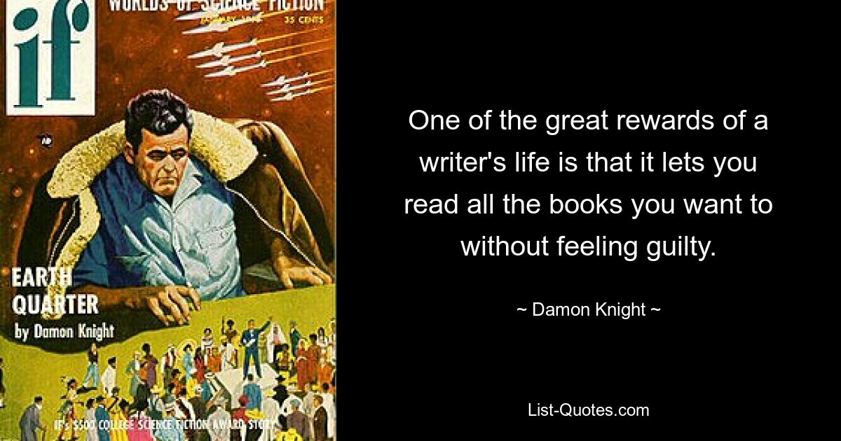 One of the great rewards of a writer's life is that it lets you read all the books you want to without feeling guilty. — © Damon Knight