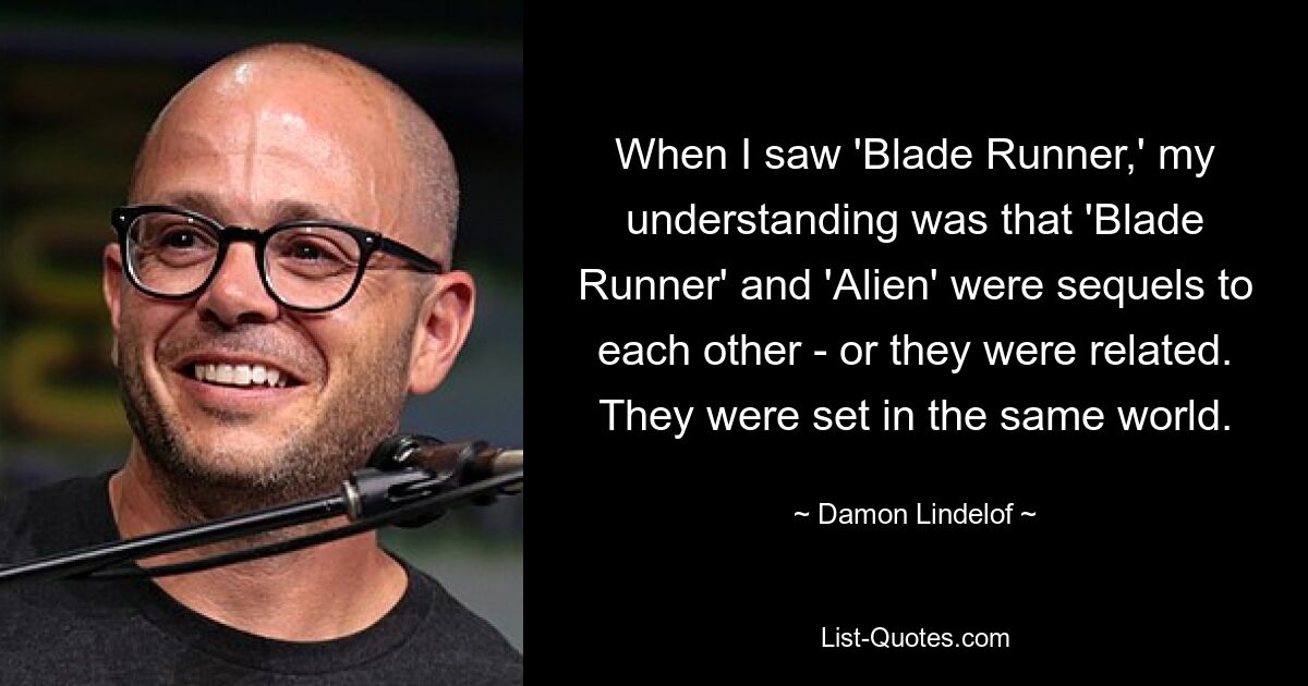 When I saw 'Blade Runner,' my understanding was that 'Blade Runner' and 'Alien' were sequels to each other - or they were related. They were set in the same world. — © Damon Lindelof