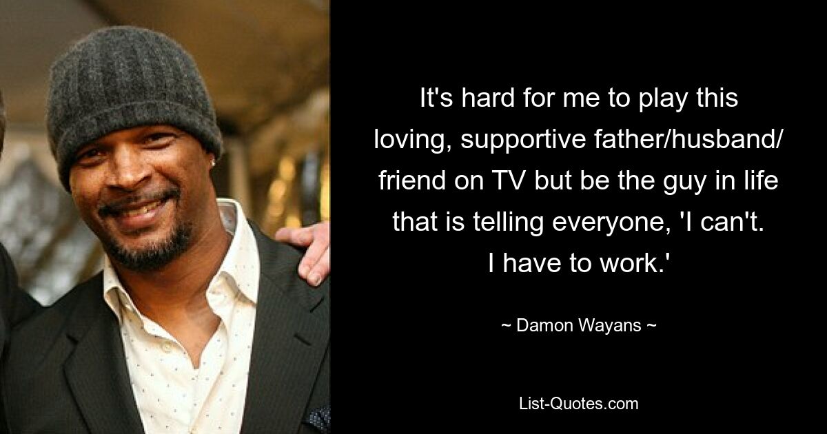 It's hard for me to play this loving, supportive father/husband/ friend on TV but be the guy in life that is telling everyone, 'I can't. I have to work.' — © Damon Wayans