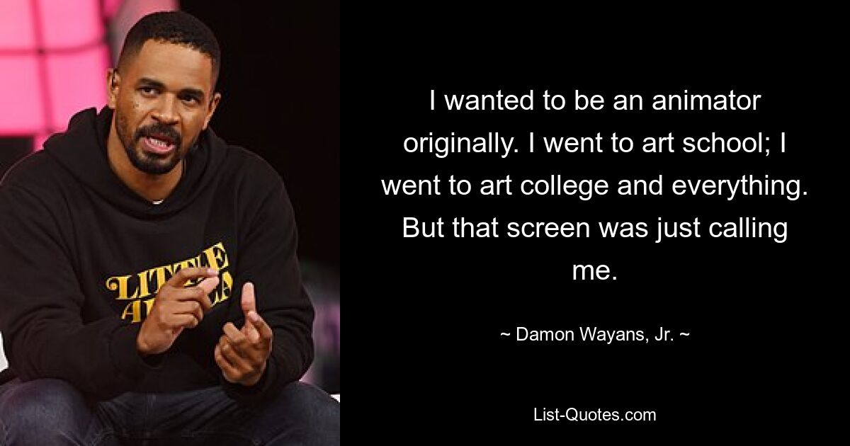 I wanted to be an animator originally. I went to art school; I went to art college and everything. But that screen was just calling me. — © Damon Wayans, Jr.