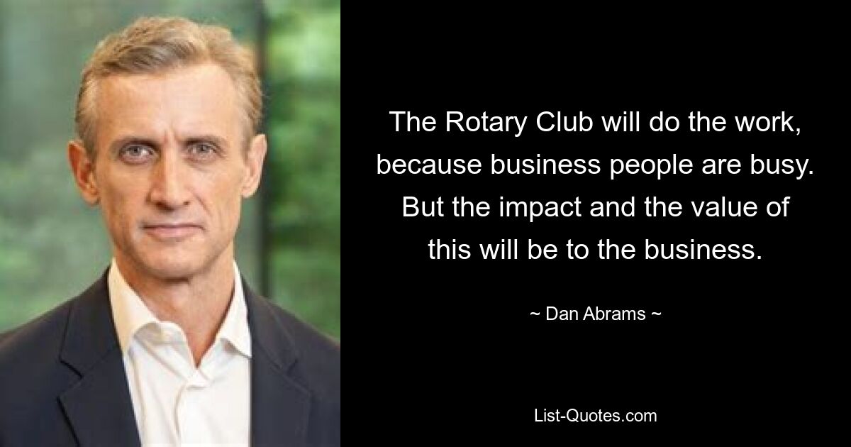 The Rotary Club will do the work, because business people are busy. But the impact and the value of this will be to the business. — © Dan Abrams