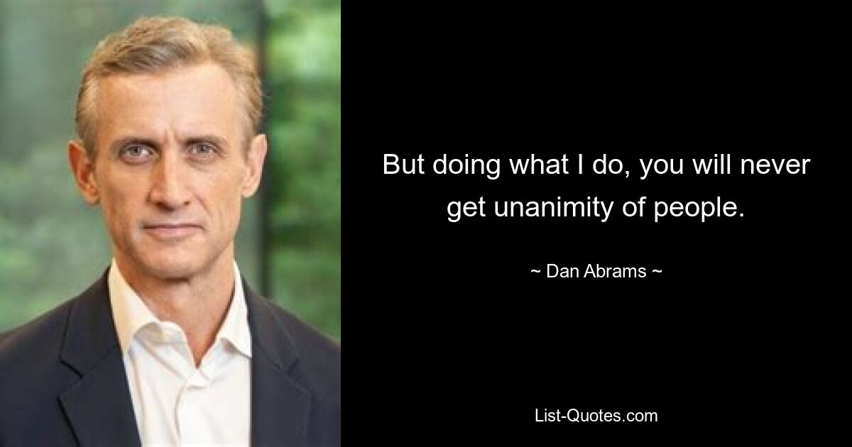 But doing what I do, you will never get unanimity of people. — © Dan Abrams