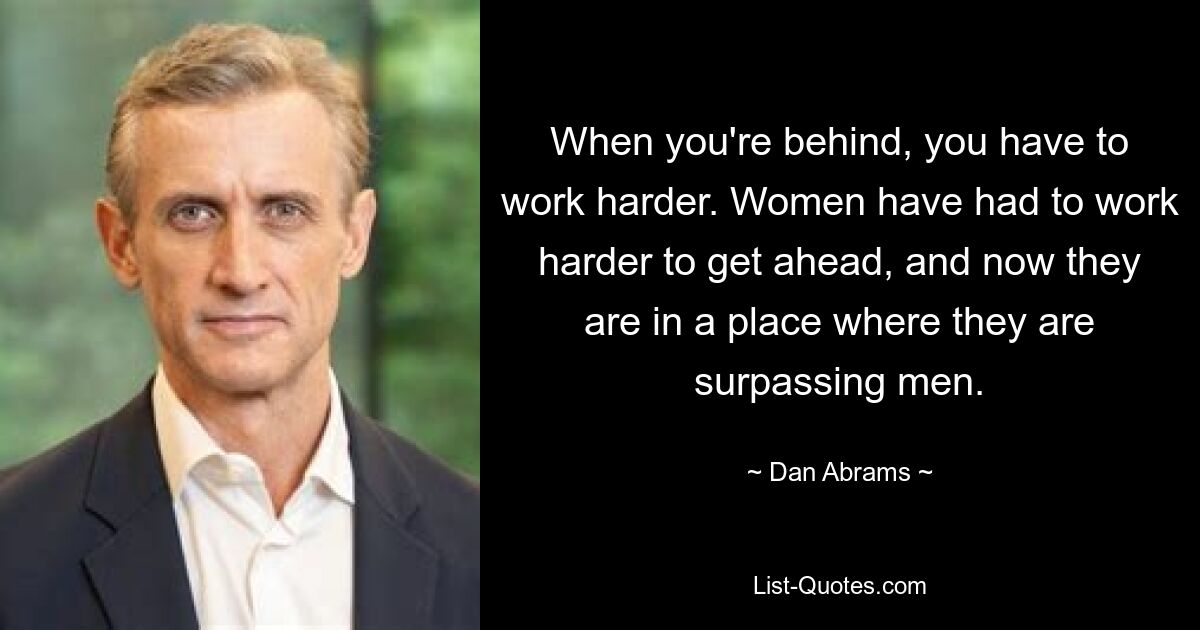 When you're behind, you have to work harder. Women have had to work harder to get ahead, and now they are in a place where they are surpassing men. — © Dan Abrams