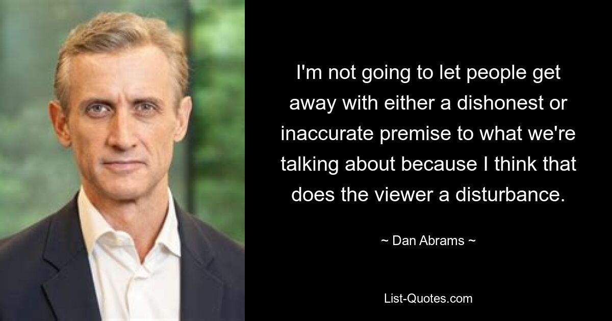 I'm not going to let people get away with either a dishonest or inaccurate premise to what we're talking about because I think that does the viewer a disturbance. — © Dan Abrams