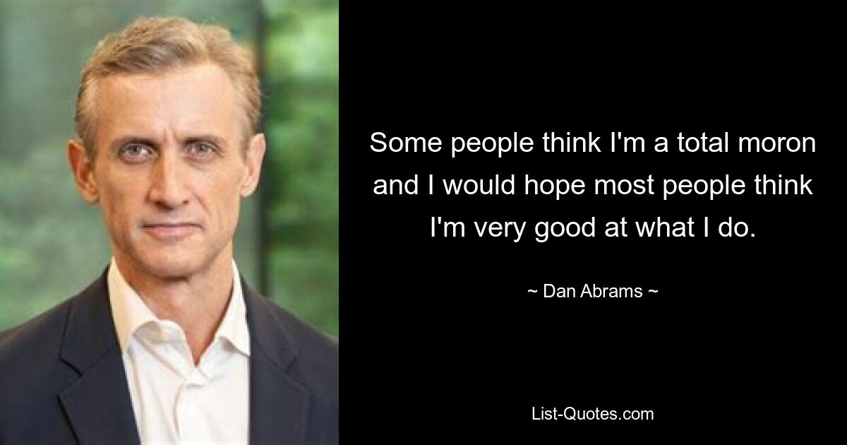 Some people think I'm a total moron and I would hope most people think I'm very good at what I do. — © Dan Abrams