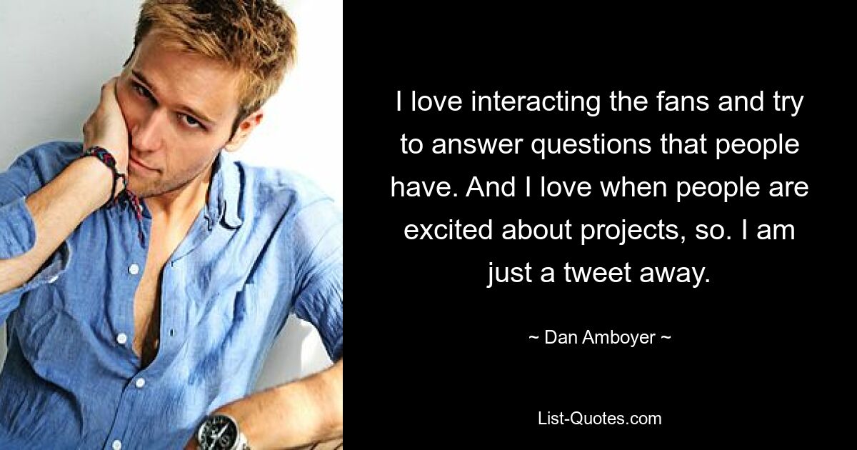 I love interacting the fans and try to answer questions that people have. And I love when people are excited about projects, so. I am just a tweet away. — © Dan Amboyer