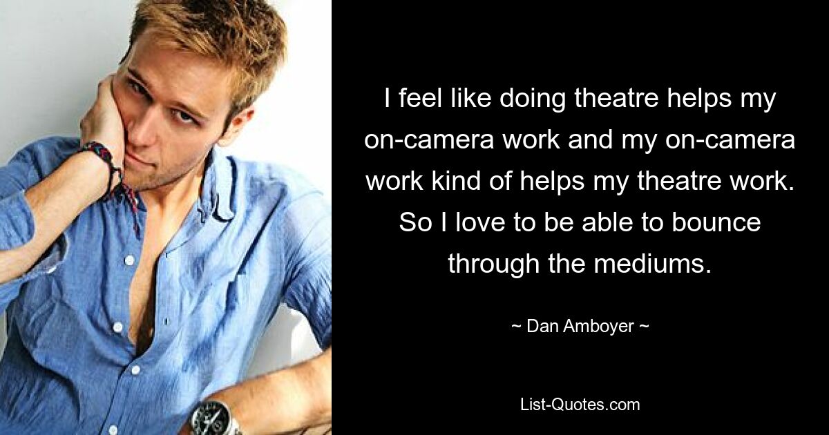 I feel like doing theatre helps my on-camera work and my on-camera work kind of helps my theatre work. So I love to be able to bounce through the mediums. — © Dan Amboyer