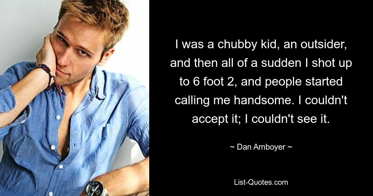 I was a chubby kid, an outsider, and then all of a sudden I shot up to 6 foot 2, and people started calling me handsome. I couldn't accept it; I couldn't see it. — © Dan Amboyer