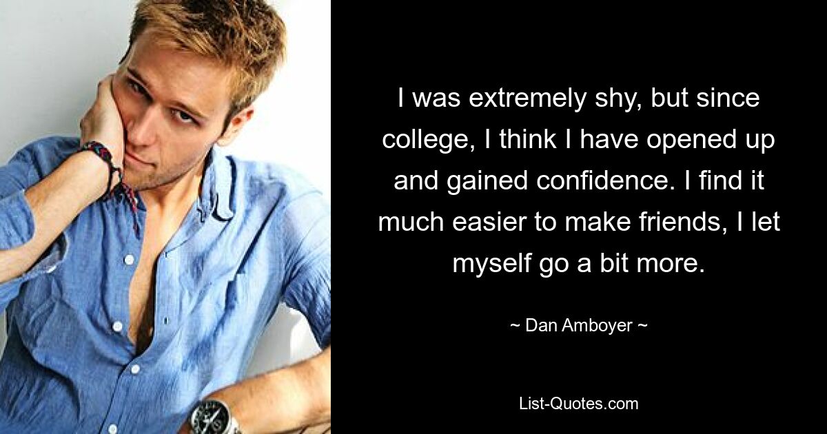 I was extremely shy, but since college, I think I have opened up and gained confidence. I find it much easier to make friends, I let myself go a bit more. — © Dan Amboyer