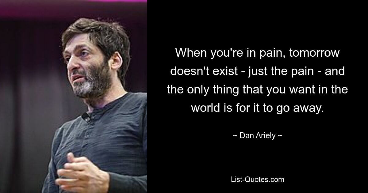 When you're in pain, tomorrow doesn't exist - just the pain - and the only thing that you want in the world is for it to go away. — © Dan Ariely