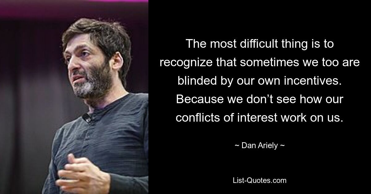 The most difficult thing is to recognize that sometimes we too are blinded by our own incentives. Because we don’t see how our conflicts of interest work on us. — © Dan Ariely