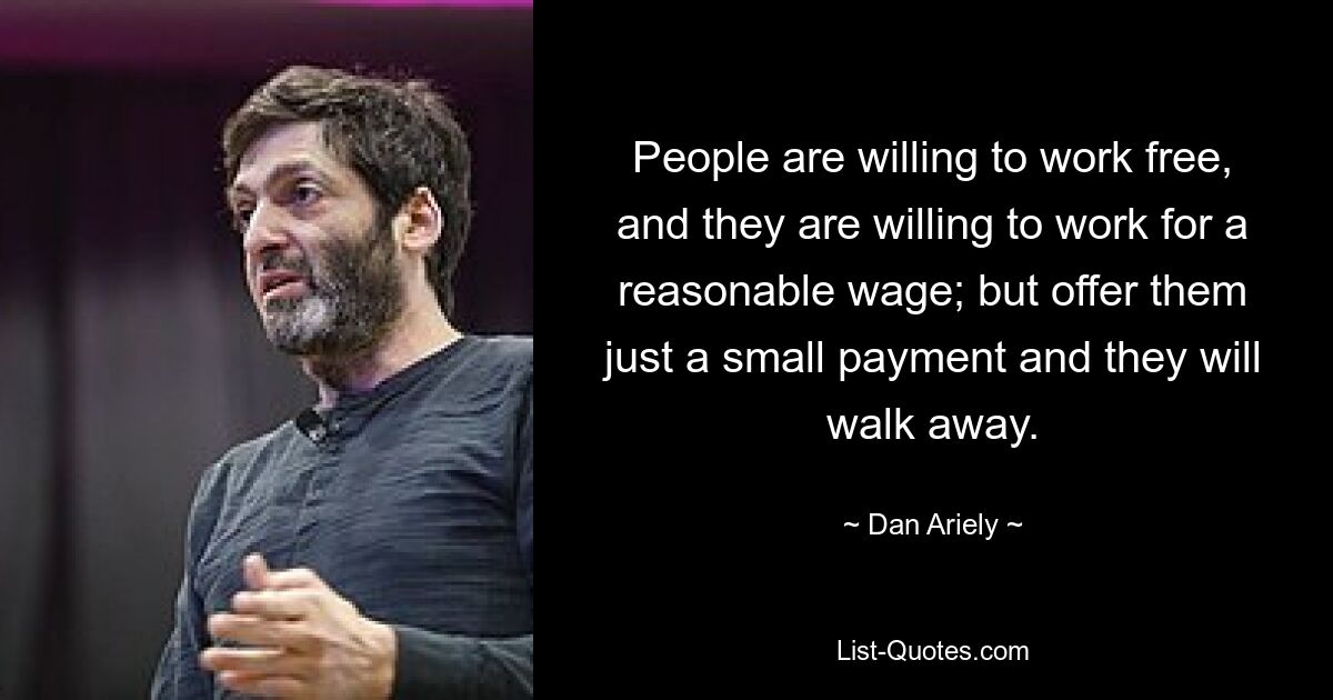 People are willing to work free, and they are willing to work for a reasonable wage; but offer them just a small payment and they will walk away. — © Dan Ariely