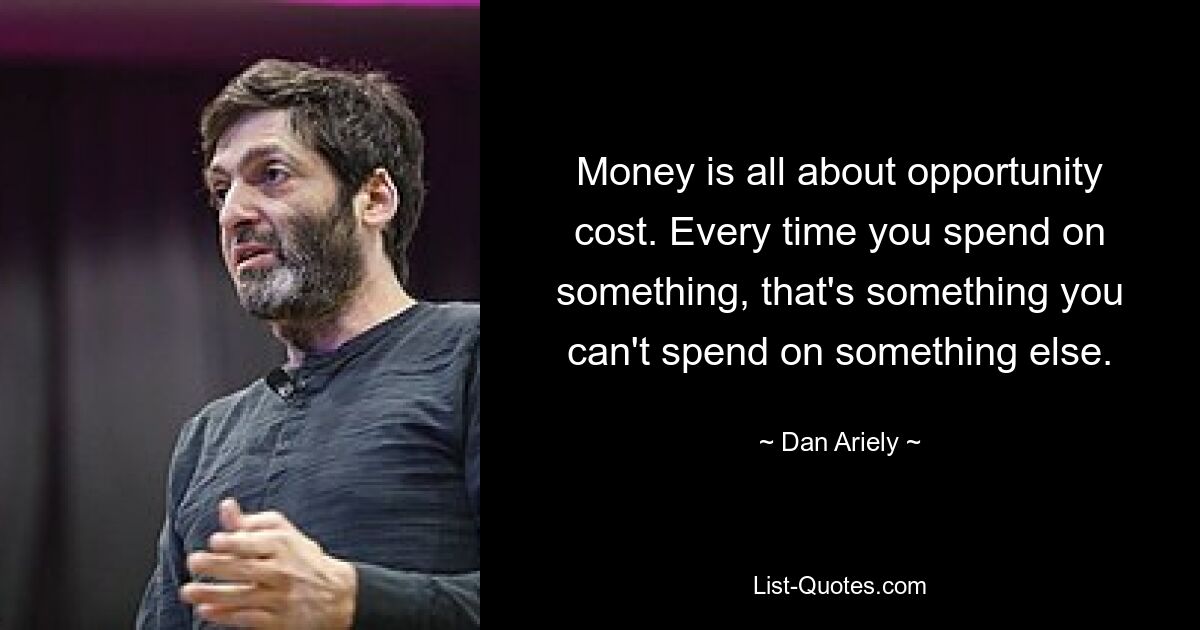 Money is all about opportunity cost. Every time you spend on something, that's something you can't spend on something else. — © Dan Ariely