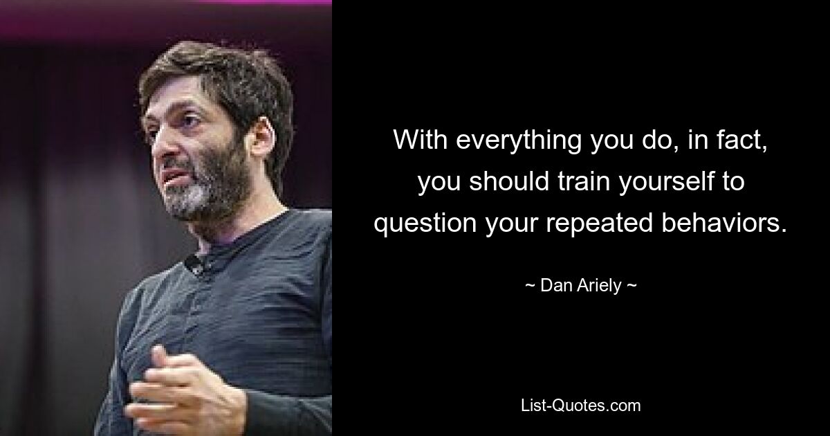 With everything you do, in fact, you should train yourself to question your repeated behaviors. — © Dan Ariely