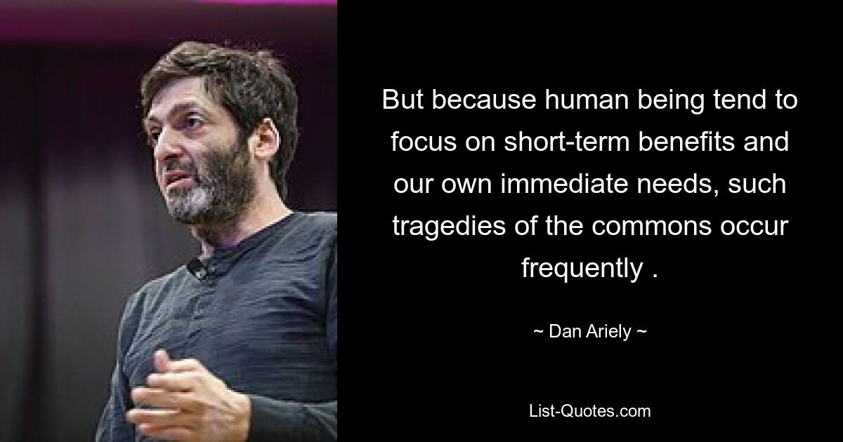 But because human being tend to focus on short-term benefits and our own immediate needs, such tragedies of the commons occur frequently . — © Dan Ariely