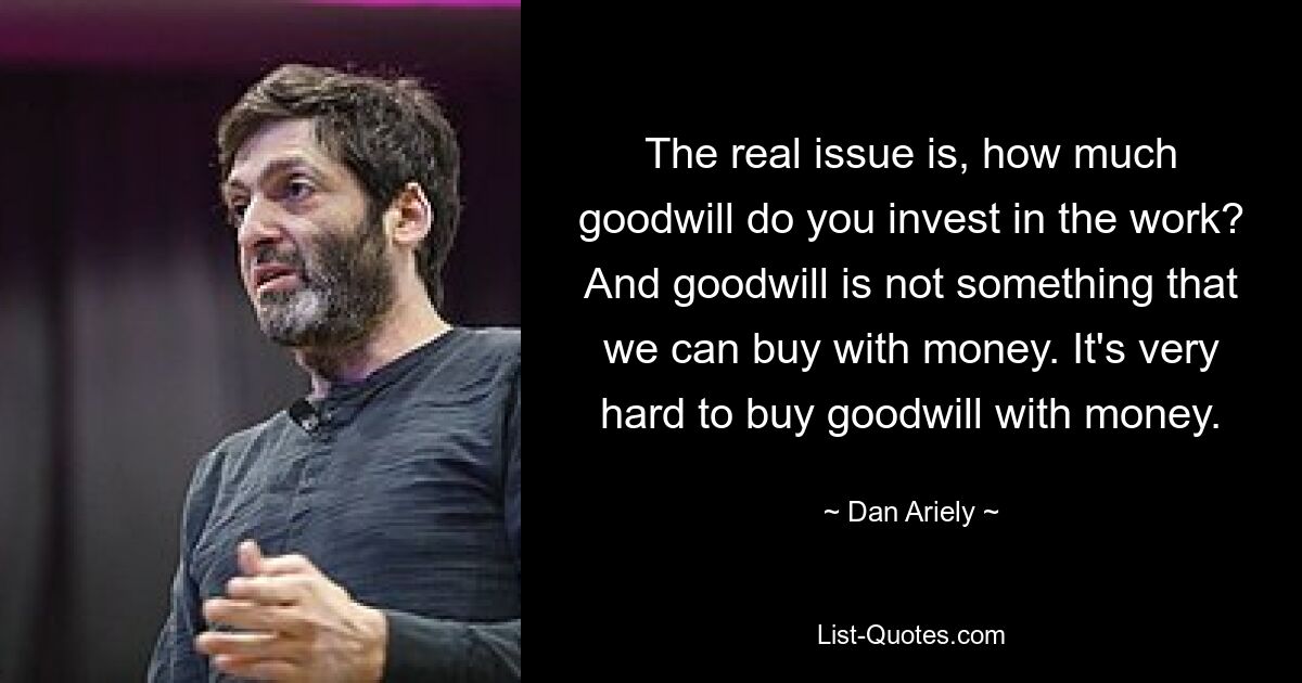 The real issue is, how much goodwill do you invest in the work? And goodwill is not something that we can buy with money. It's very hard to buy goodwill with money. — © Dan Ariely