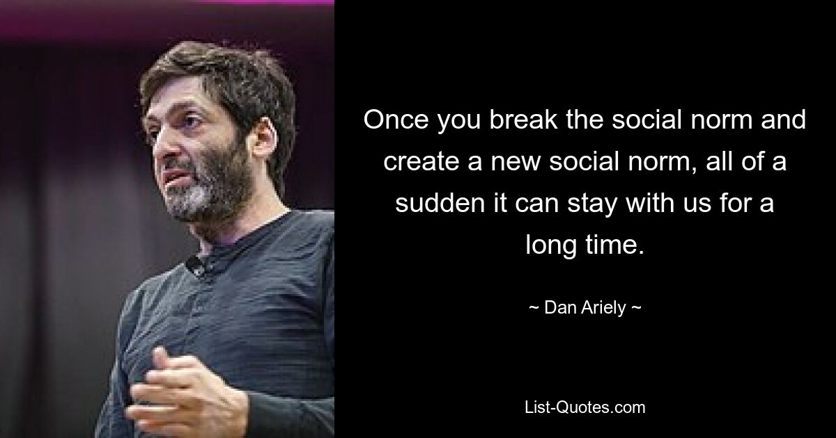 Once you break the social norm and create a new social norm, all of a sudden it can stay with us for a long time. — © Dan Ariely