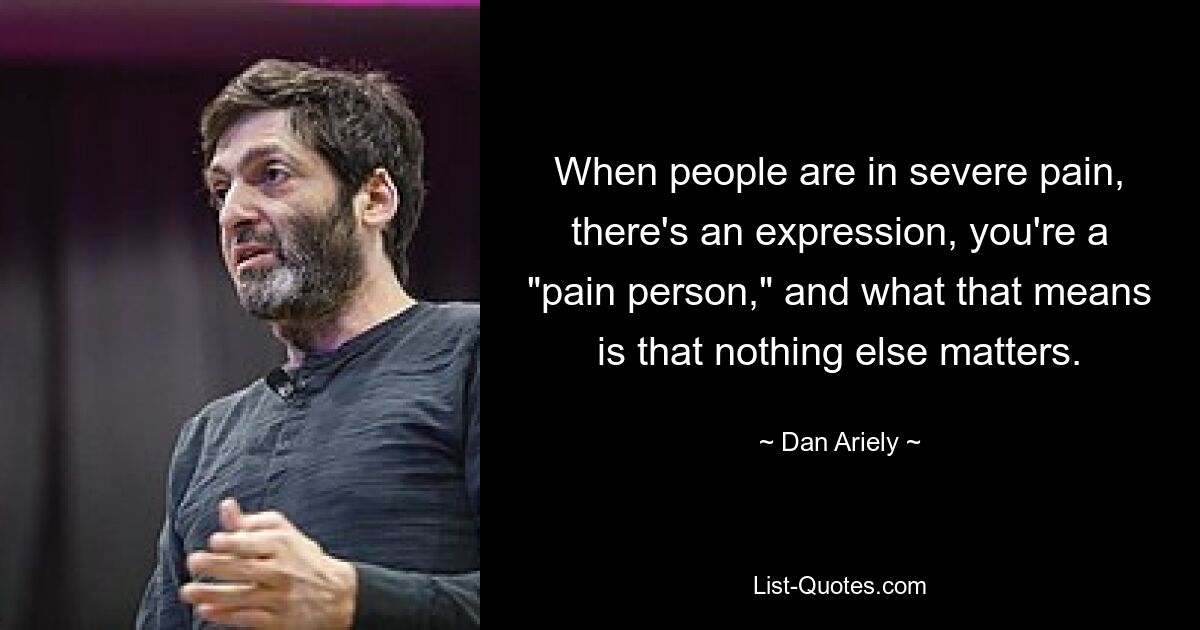 When people are in severe pain, there's an expression, you're a "pain person," and what that means is that nothing else matters. — © Dan Ariely