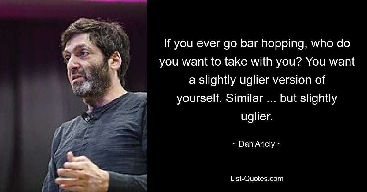 If you ever go bar hopping, who do you want to take with you? You want a slightly uglier version of yourself. Similar ... but slightly uglier. — © Dan Ariely