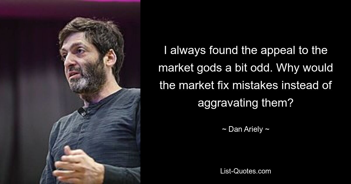 I always found the appeal to the market gods a bit odd. Why would the market fix mistakes instead of aggravating them? — © Dan Ariely