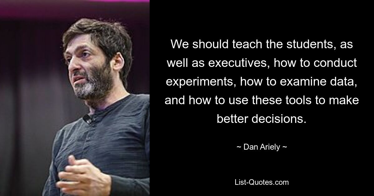 We should teach the students, as well as executives, how to conduct experiments, how to examine data, and how to use these tools to make better decisions. — © Dan Ariely