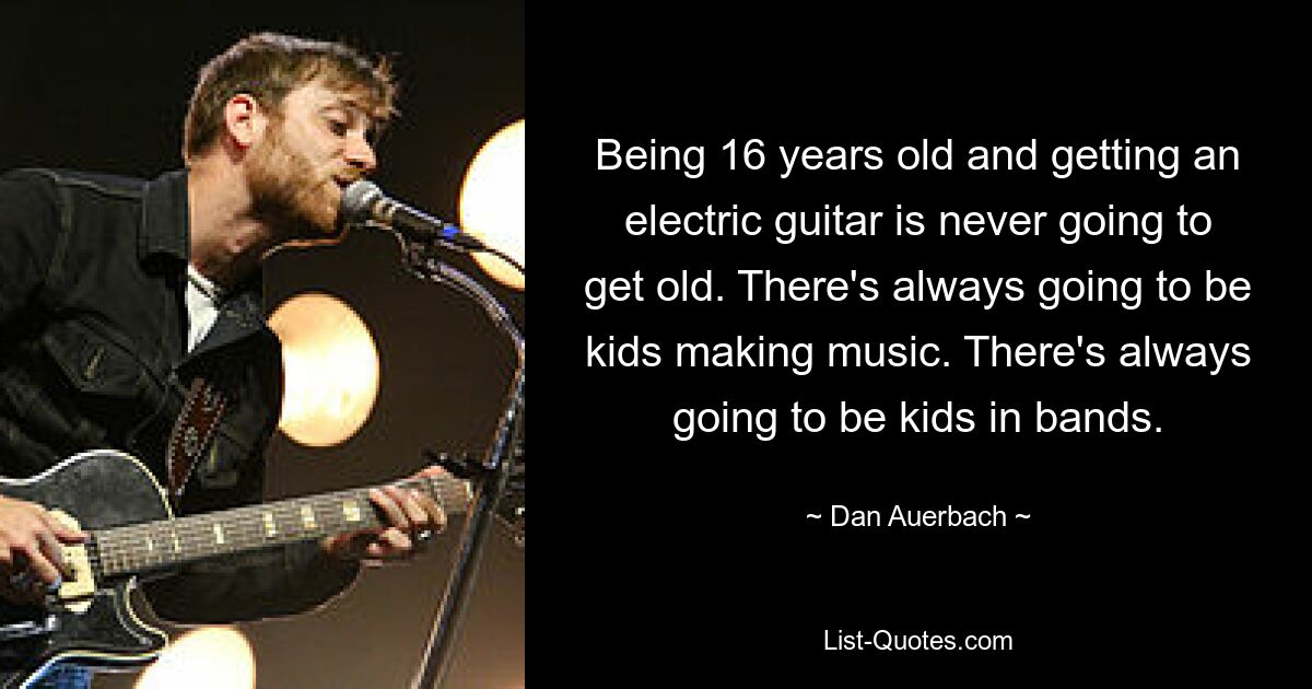 Being 16 years old and getting an electric guitar is never going to get old. There's always going to be kids making music. There's always going to be kids in bands. — © Dan Auerbach