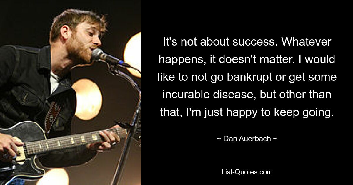 It's not about success. Whatever happens, it doesn't matter. I would like to not go bankrupt or get some incurable disease, but other than that, I'm just happy to keep going. — © Dan Auerbach