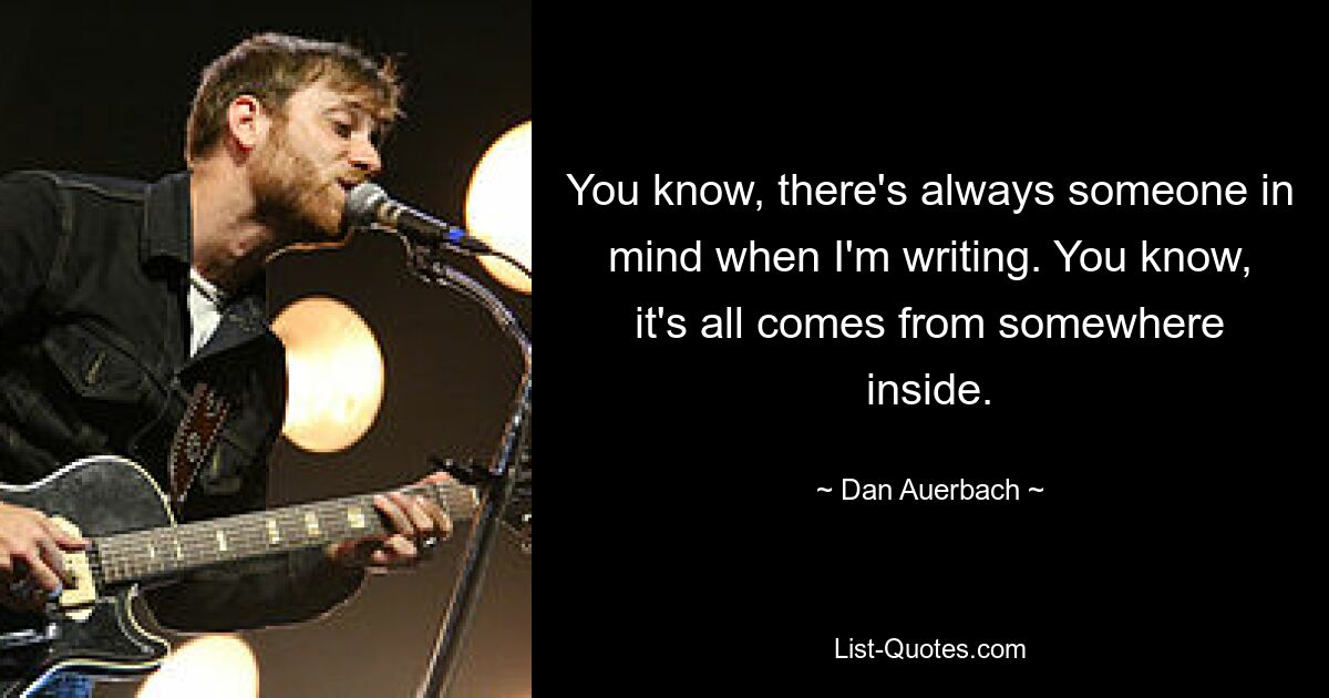 You know, there's always someone in mind when I'm writing. You know, it's all comes from somewhere inside. — © Dan Auerbach