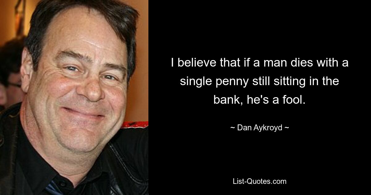 I believe that if a man dies with a single penny still sitting in the bank, he's a fool. — © Dan Aykroyd