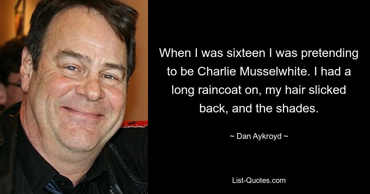 When I was sixteen I was pretending to be Charlie Musselwhite. I had a long raincoat on, my hair slicked back, and the shades. — © Dan Aykroyd