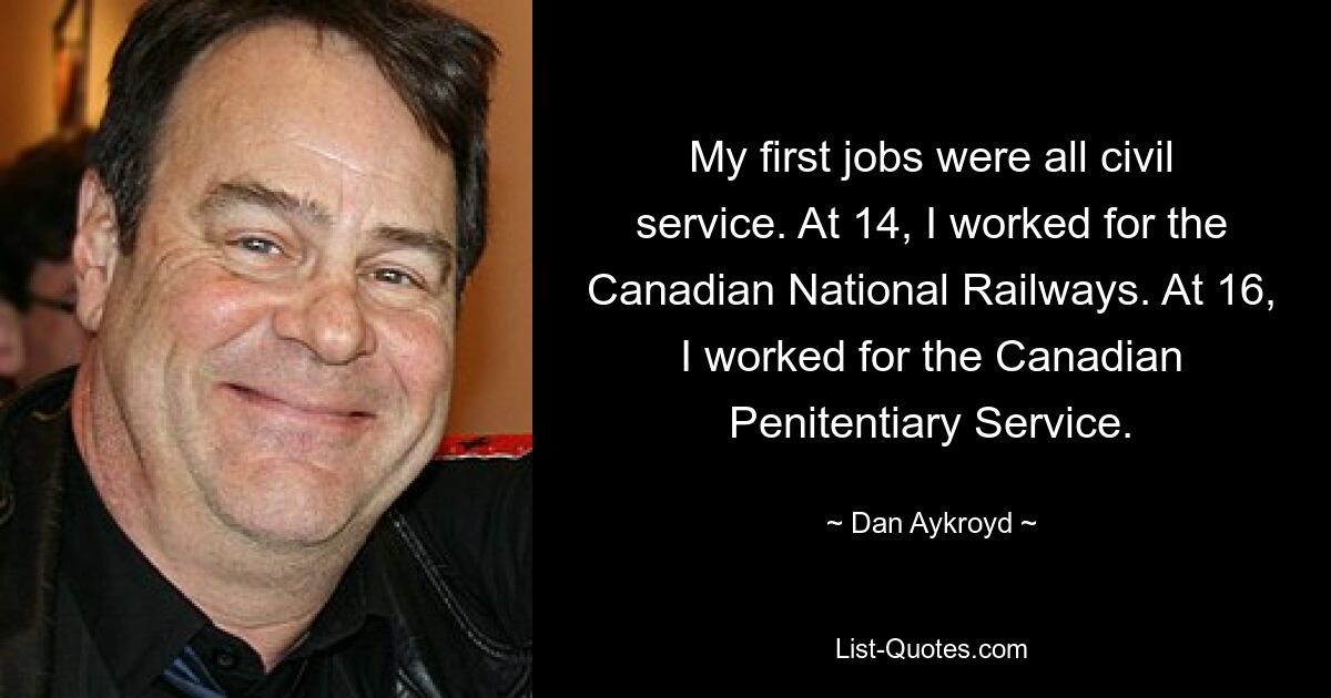 My first jobs were all civil service. At 14, I worked for the Canadian National Railways. At 16, I worked for the Canadian Penitentiary Service. — © Dan Aykroyd