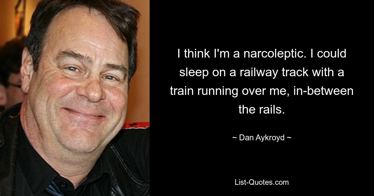 I think I'm a narcoleptic. I could sleep on a railway track with a train running over me, in-between the rails. — © Dan Aykroyd